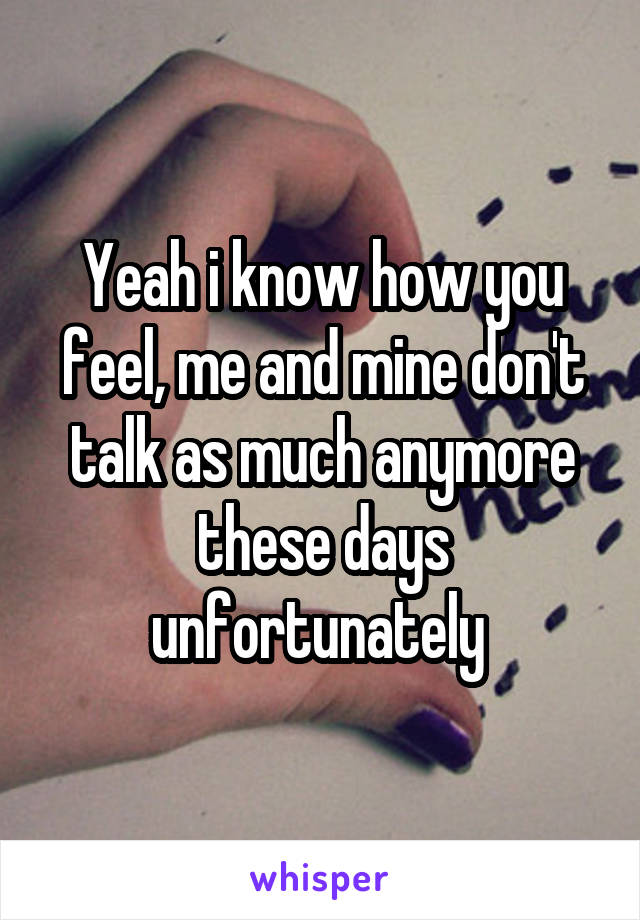 Yeah i know how you feel, me and mine don't talk as much anymore these days unfortunately 