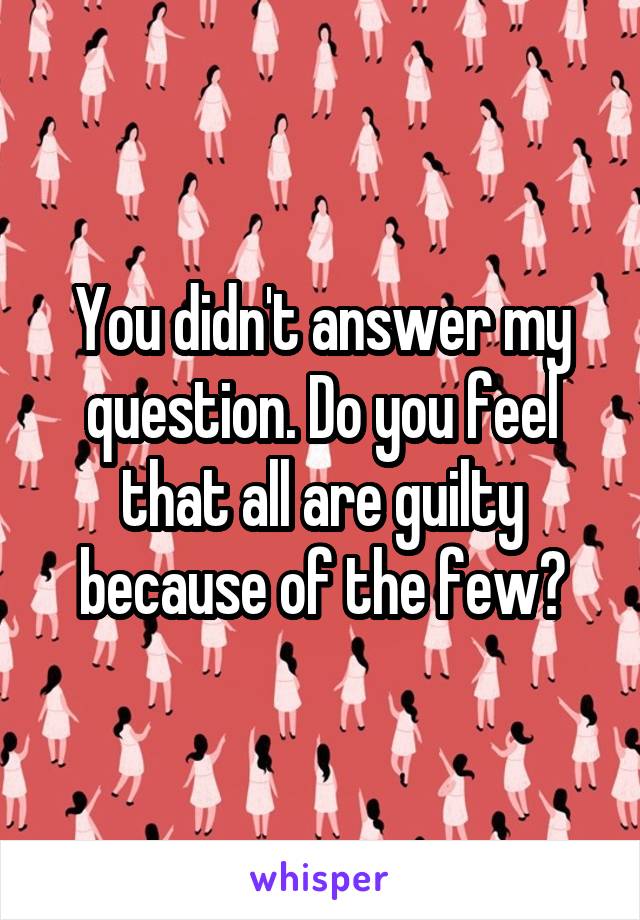 You didn't answer my question. Do you feel that all are guilty because of the few?