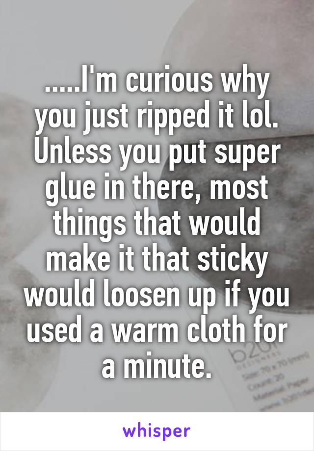 .....I'm curious why you just ripped it lol. Unless you put super glue in there, most things that would make it that sticky would loosen up if you used a warm cloth for a minute.