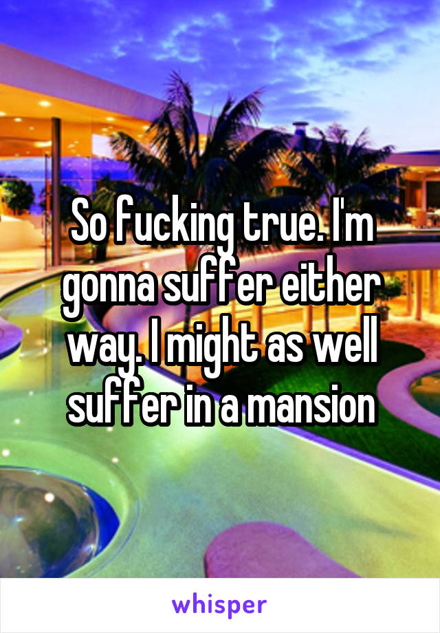So fucking true. I'm gonna suffer either way. I might as well suffer in a mansion