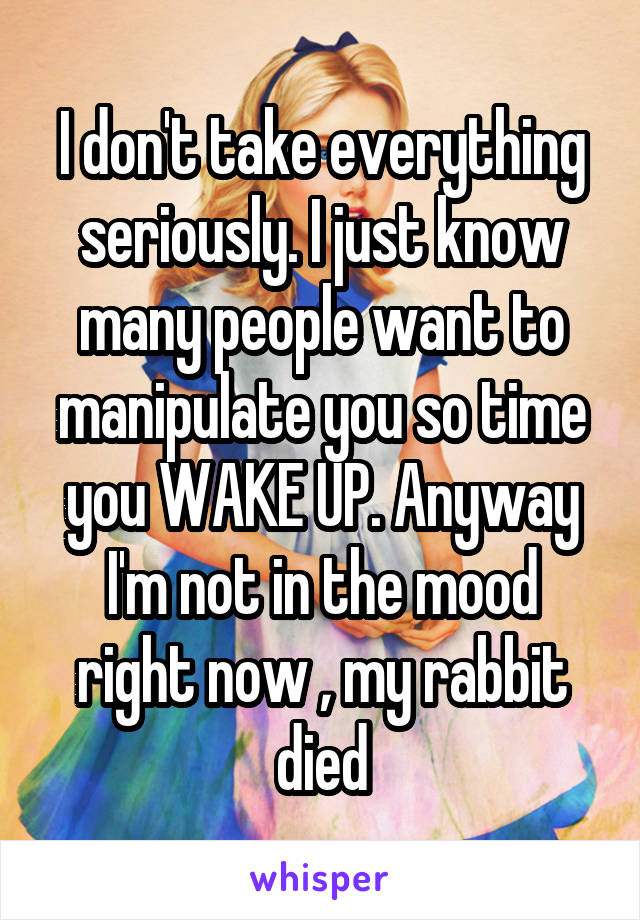 I don't take everything seriously. I just know many people want to manipulate you so time you WAKE UP. Anyway I'm not in the mood right now , my rabbit died