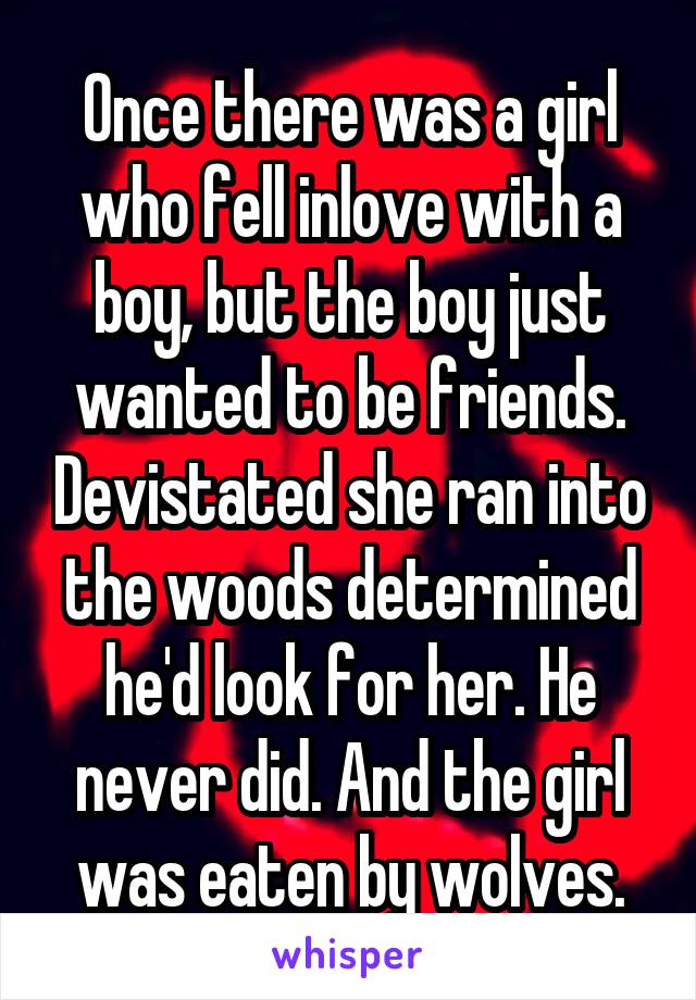 Once there was a girl who fell inlove with a boy, but the boy just wanted to be friends. Devistated she ran into the woods determined he'd look for her. He never did. And the girl was eaten by wolves.