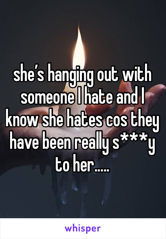 she’s hanging out with someone I hate and I know she hates cos they have been really s***y to her.....