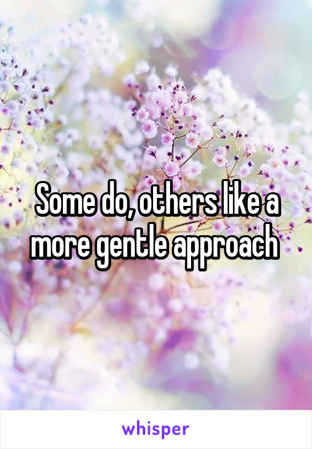 Some do, others like a more gentle approach 