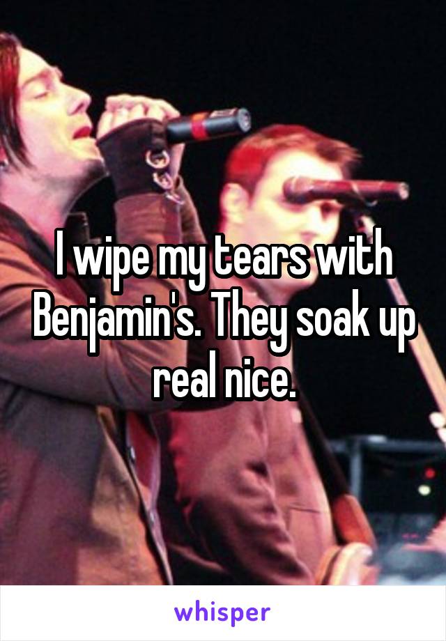 I wipe my tears with Benjamin's. They soak up real nice.