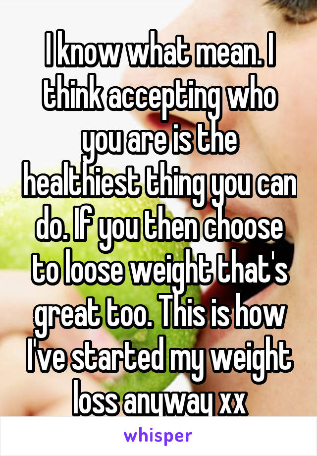 I know what mean. I think accepting who you are is the healthiest thing you can do. If you then choose to loose weight that's great too. This is how I've started my weight loss anyway xx