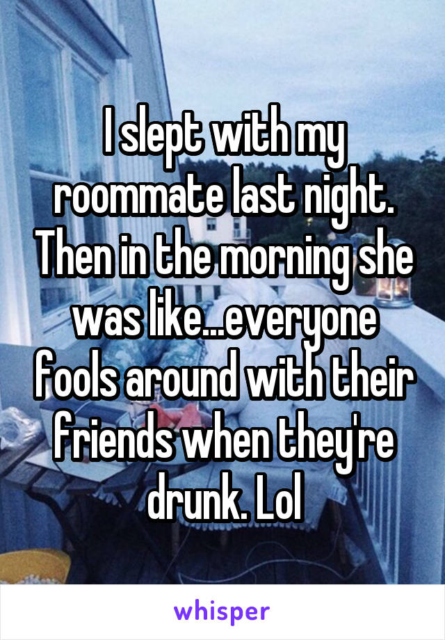 I slept with my roommate last night. Then in the morning she was like...everyone fools around with their friends when they're drunk. Lol