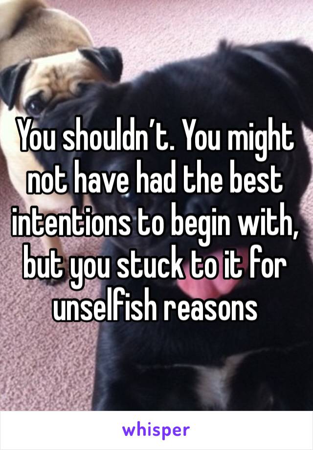 You shouldn’t. You might not have had the best intentions to begin with, but you stuck to it for unselfish reasons