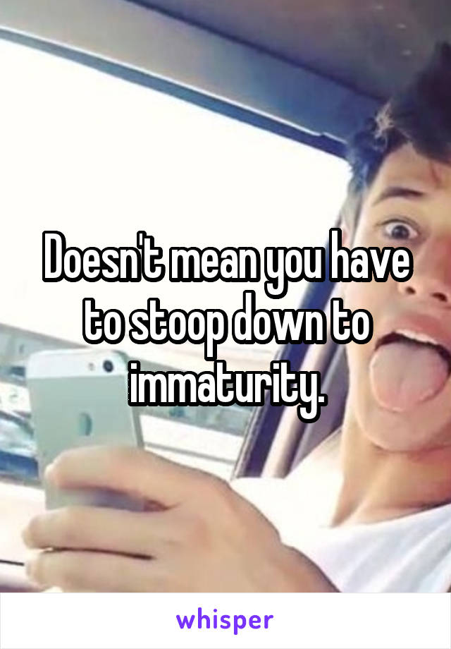 Doesn't mean you have to stoop down to immaturity.
