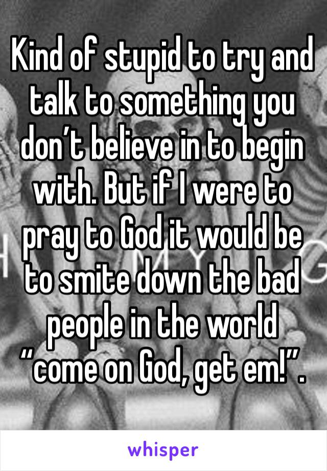 Kind of stupid to try and talk to something you don’t believe in to begin with. But if I were to pray to God it would be to smite down the bad people in the world “come on God, get em!”. 