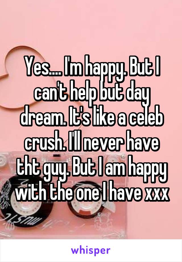 Yes.... I'm happy. But I can't help but day dream. It's like a celeb crush. I'll never have tht guy. But I am happy with the one I have xxx