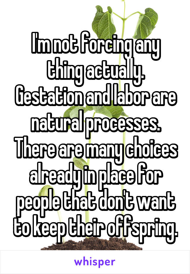 I'm not forcing any thing actually. Gestation and labor are natural processes. There are many choices already in place for people that don't want to keep their offspring.