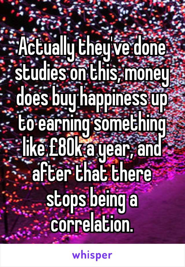 Actually they've done studies on this, money does buy happiness up to earning something like £80k a year, and after that there stops being a correlation.