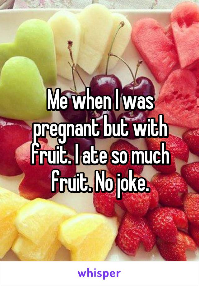Me when I was pregnant but with fruit. I ate so much fruit. No joke.