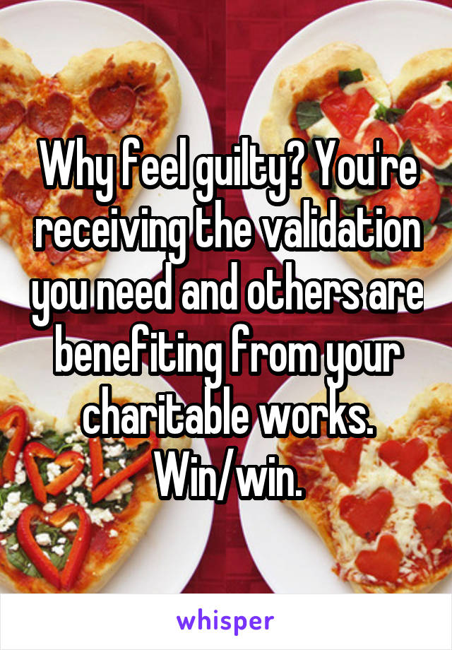 Why feel guilty? You're receiving the validation you need and others are benefiting from your charitable works. Win/win.