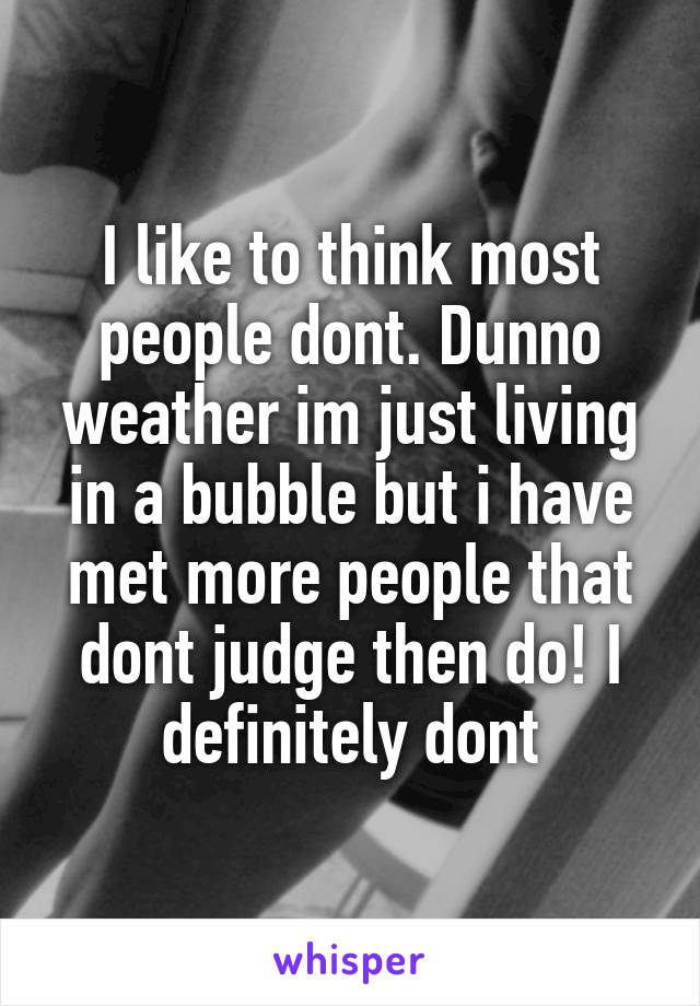I like to think most people dont. Dunno weather im just living in a bubble but i have met more people that dont judge then do! I definitely dont