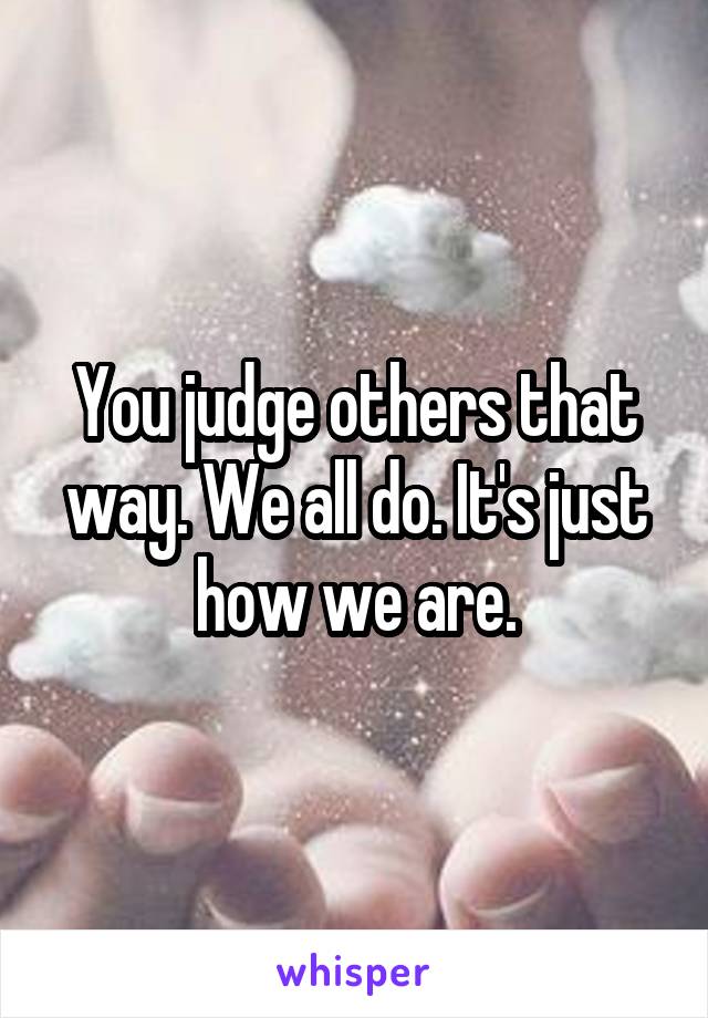 You judge others that way. We all do. It's just how we are.