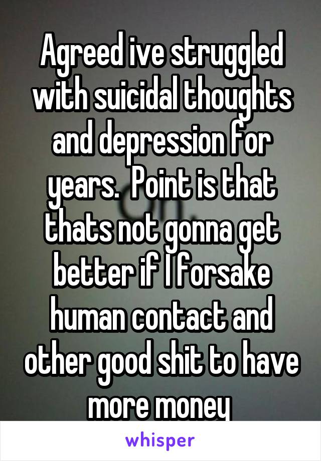 Agreed ive struggled with suicidal thoughts and depression for years.  Point is that thats not gonna get better if I forsake human contact and other good shit to have more money 