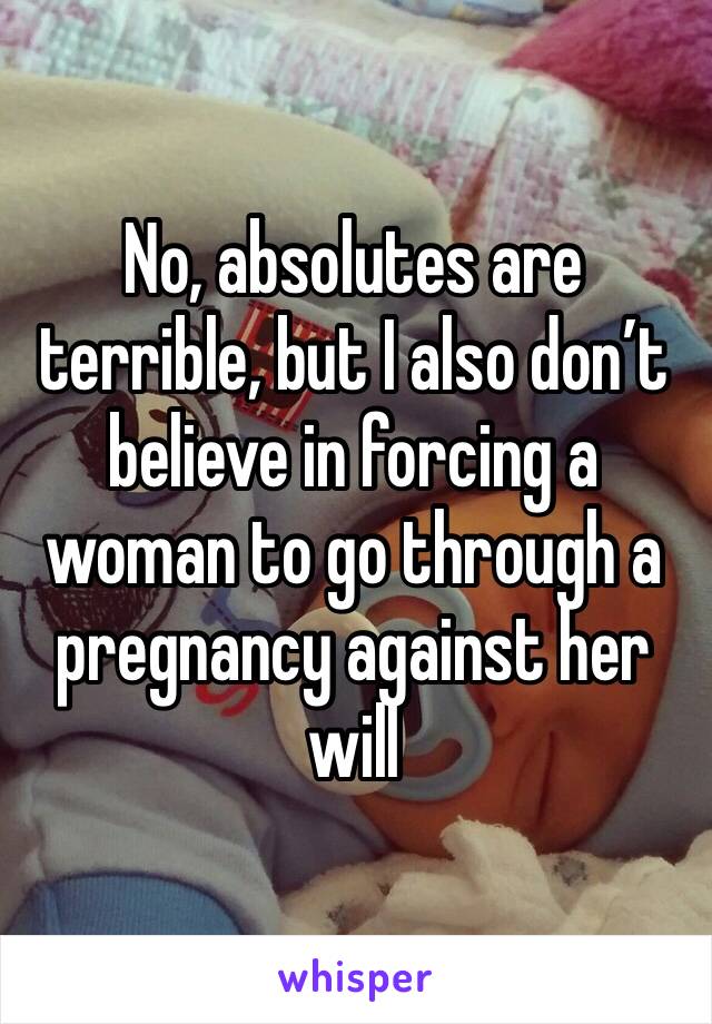 No, absolutes are terrible, but I also don’t believe in forcing a woman to go through a pregnancy against her will