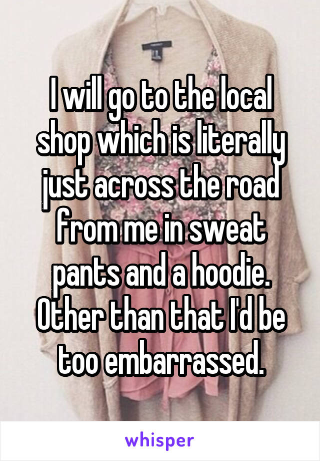 I will go to the local shop which is literally just across the road from me in sweat pants and a hoodie. Other than that I'd be too embarrassed.