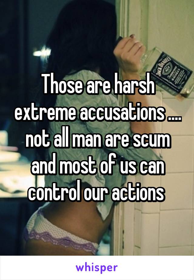 Those are harsh extreme accusations .... not all man are scum and most of us can control our actions 
