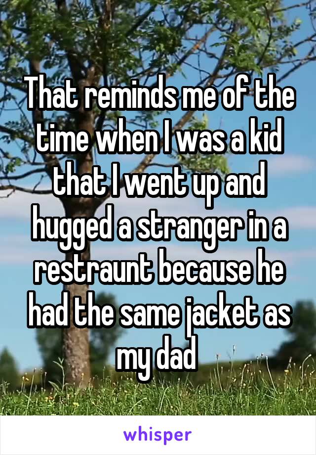 That reminds me of the time when I was a kid that I went up and hugged a stranger in a restraunt because he had the same jacket as my dad 