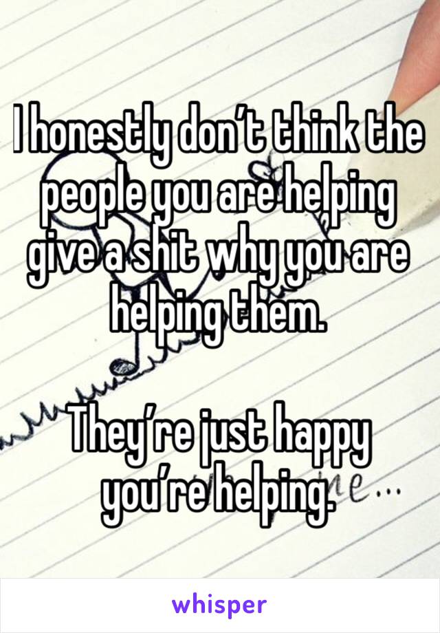 I honestly don’t think the people you are helping give a shit why you are helping them.

They’re just happy you’re helping.