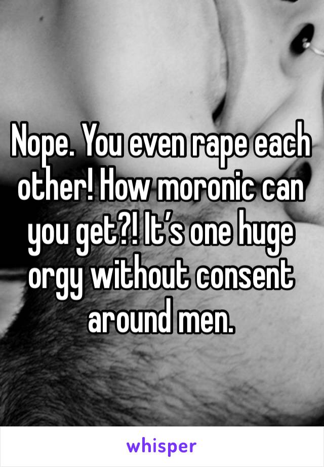 Nope. You even rape each other! How moronic can you get?! It’s one huge orgy without consent around men.
