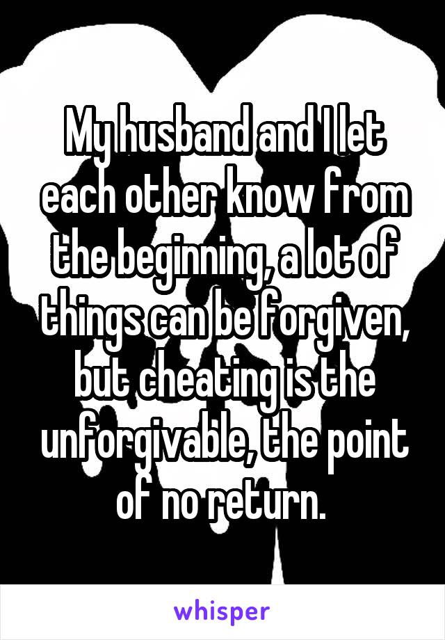 My husband and I let each other know from the beginning, a lot of things can be forgiven, but cheating is the unforgivable, the point of no return. 