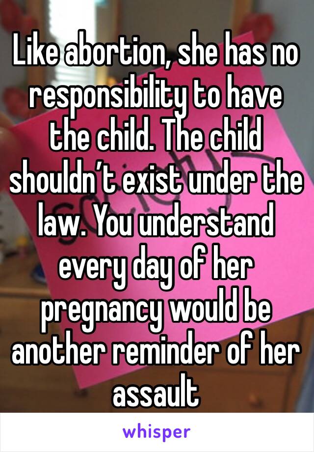 Like abortion, she has no responsibility to have the child. The child shouldn’t exist under the law. You understand every day of her pregnancy would be another reminder of her assault