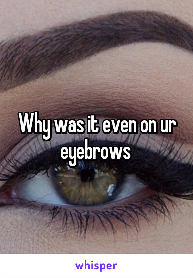 Why was it even on ur eyebrows 