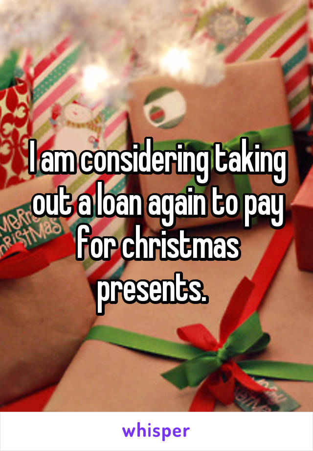 I am considering taking out a loan again to pay for christmas presents.  