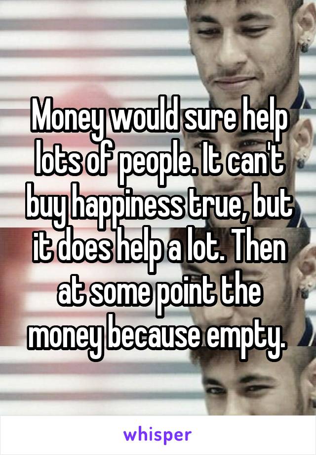 Money would sure help lots of people. It can't buy happiness true, but it does help a lot. Then at some point the money because empty. 