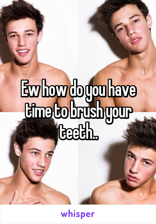 Ew how do you have time to brush your teeth..