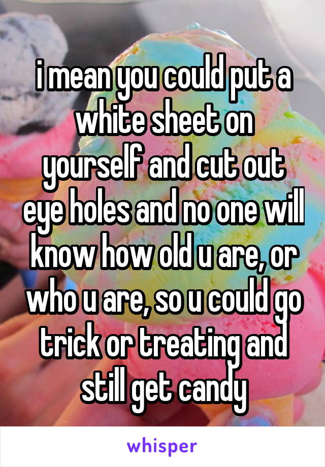 i mean you could put a white sheet on yourself and cut out eye holes and no one will know how old u are, or who u are, so u could go trick or treating and still get candy