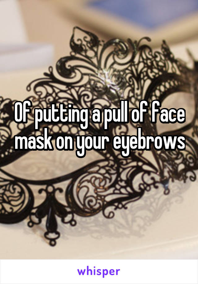 Of putting a pull of face mask on your eyebrows 