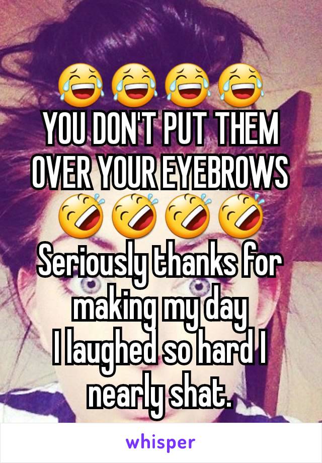 😂😂😂😂
YOU DON'T PUT THEM OVER YOUR EYEBROWS
🤣🤣🤣🤣
Seriously thanks for making my day
I laughed so hard I nearly shat.