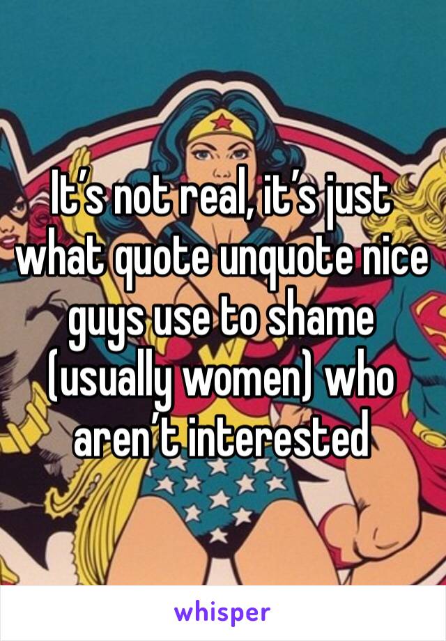 It’s not real, it’s just what quote unquote nice guys use to shame (usually women) who aren’t interested