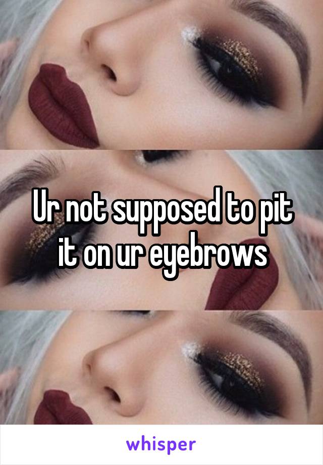 Ur not supposed to pit it on ur eyebrows