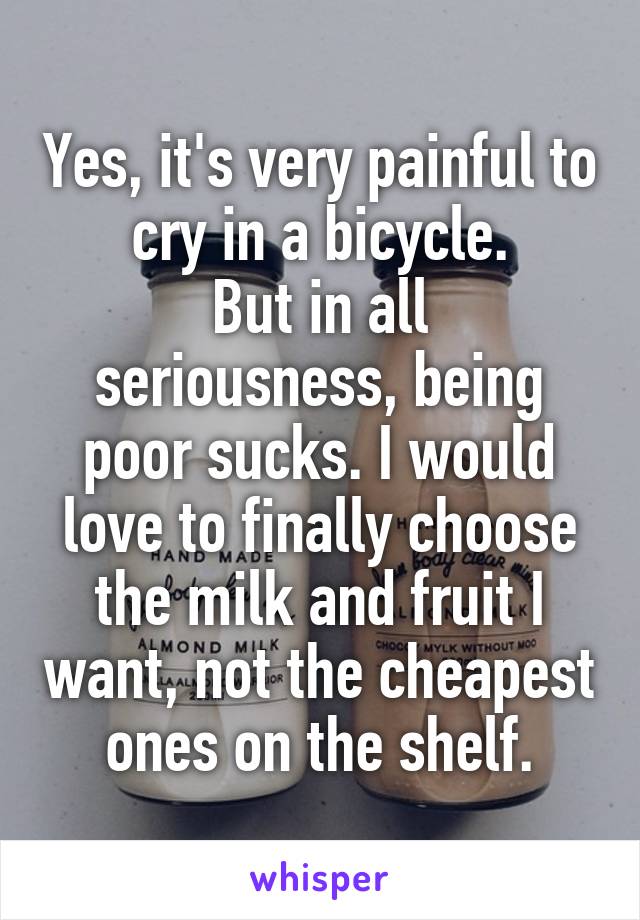 Yes, it's very painful to cry in a bicycle.
But in all seriousness, being poor sucks. I would love to finally choose the milk and fruit I want, not the cheapest ones on the shelf.
