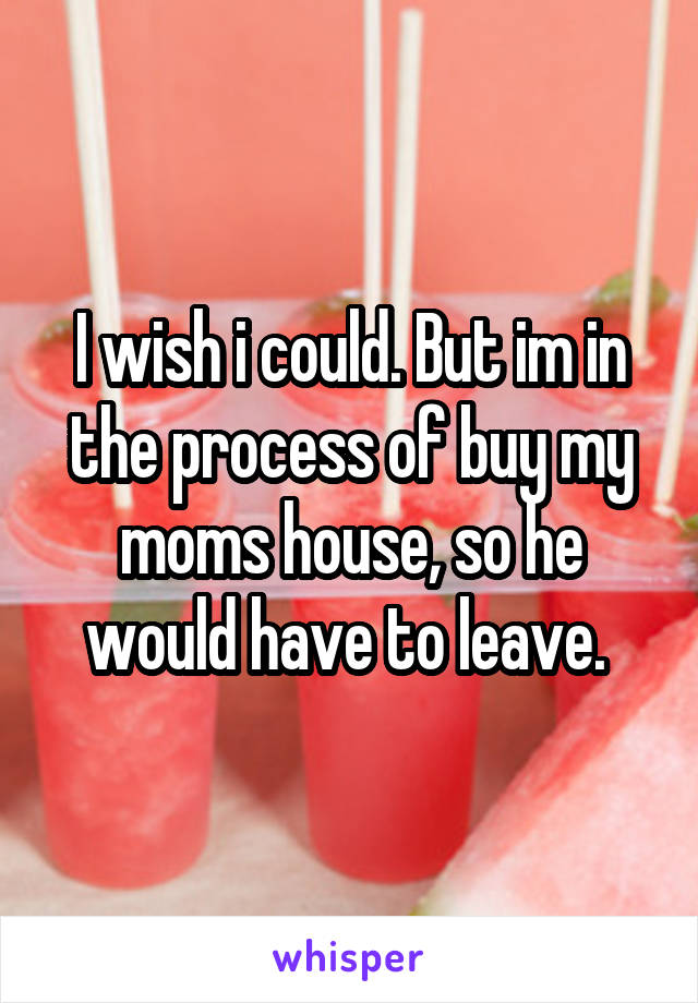 I wish i could. But im in the process of buy my moms house, so he would have to leave. 
