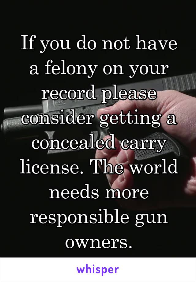 If you do not have a felony on your record please consider getting a concealed carry license. The world needs more responsible gun owners.