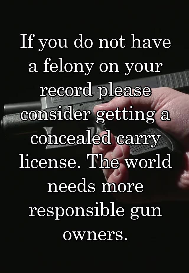 If you do not have a felony on your record please consider getting a concealed carry license. The world needs more responsible gun owners.