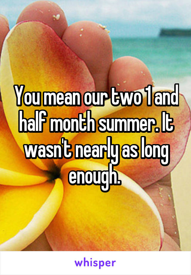 You mean our two 1 and half month summer. It wasn't nearly as long enough. 