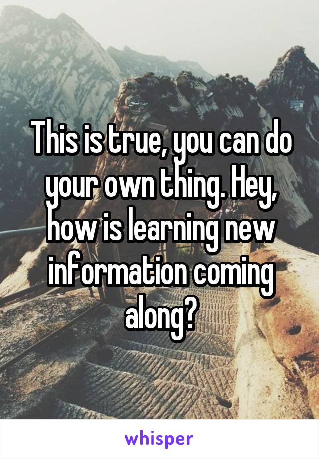 This is true, you can do your own thing. Hey, how is learning new information coming along?