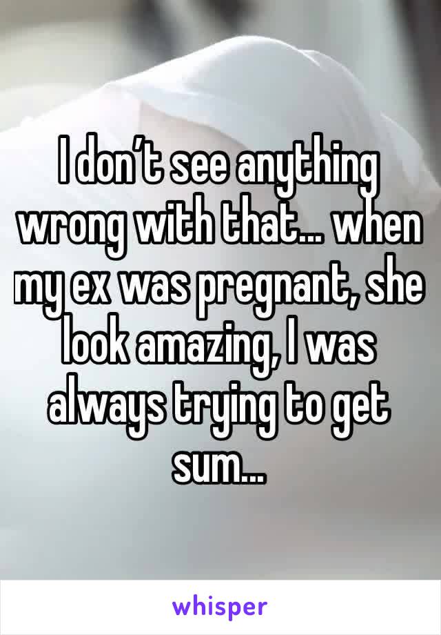I don’t see anything wrong with that... when my ex was pregnant, she look amazing, I was always trying to get sum...