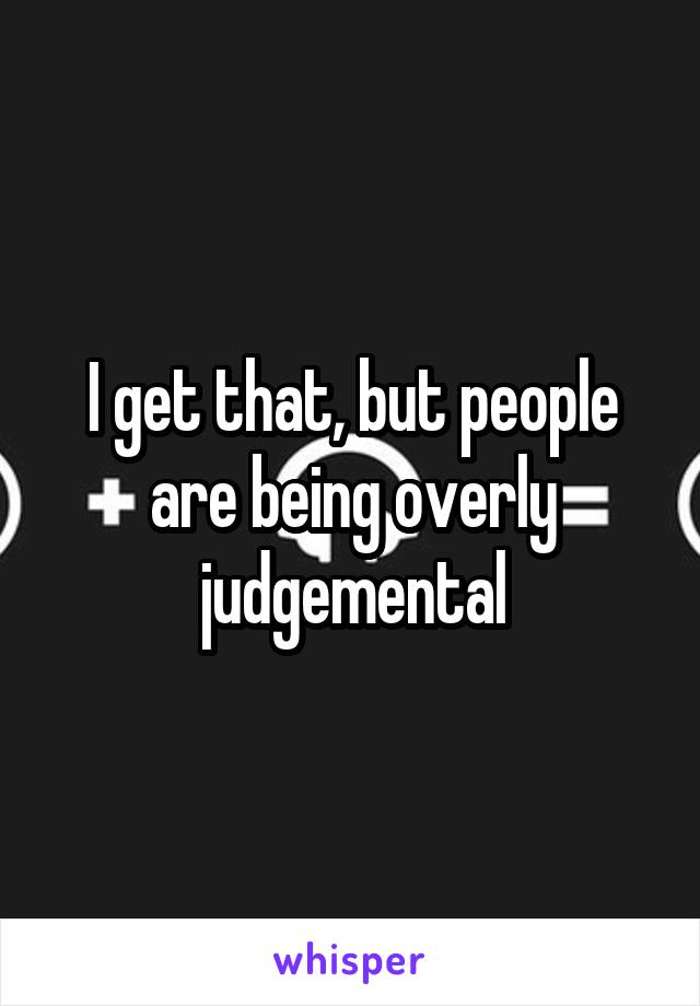 I get that, but people are being overly judgemental