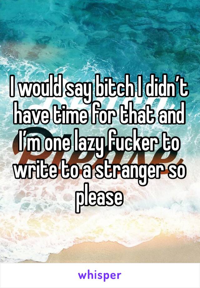 I would say bitch I didn’t have time for that and I’m one lazy fucker to write to a stranger so please 