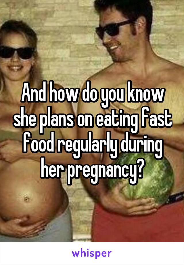 And how do you know she plans on eating fast food regularly during her pregnancy?