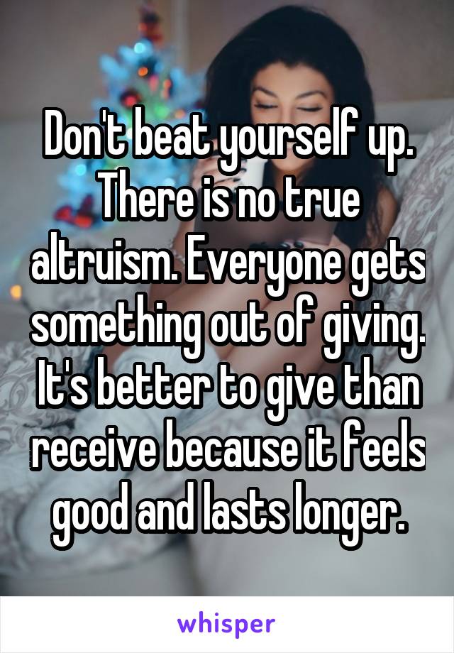 Don't beat yourself up. There is no true altruism. Everyone gets something out of giving. It's better to give than receive because it feels good and lasts longer.